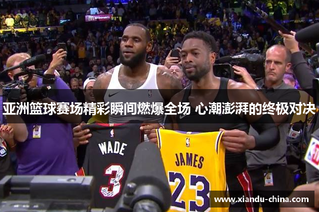 亚洲篮球赛场精彩瞬间燃爆全场 心潮澎湃的终极对决