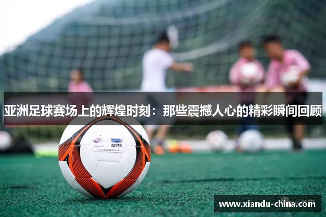 亚洲足球赛场上的辉煌时刻：那些震撼人心的精彩瞬间回顾