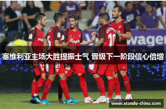 塞维利亚主场大胜提振士气 晋级下一阶段信心倍增