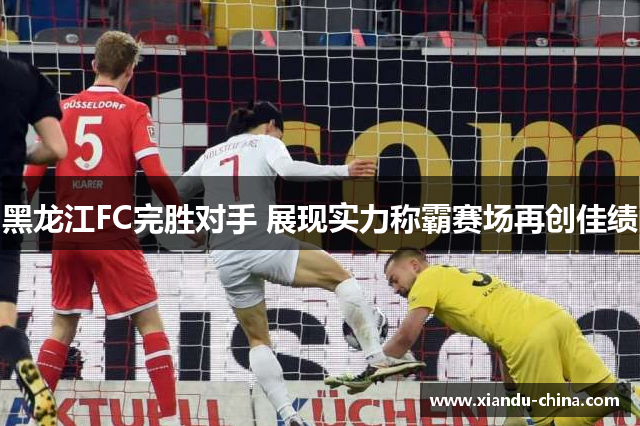 黑龙江FC完胜对手 展现实力称霸赛场再创佳绩