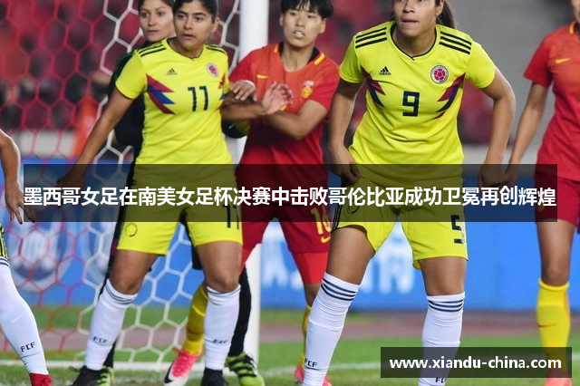 墨西哥女足在南美女足杯决赛中击败哥伦比亚成功卫冕再创辉煌
