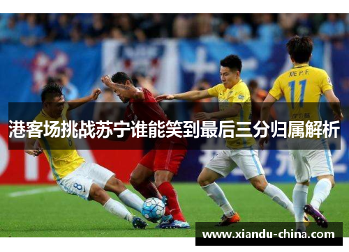 港客场挑战苏宁谁能笑到最后三分归属解析