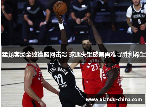 猛龙客场全败遭篮网击溃 球迷失望感慨再难寻胜利希望