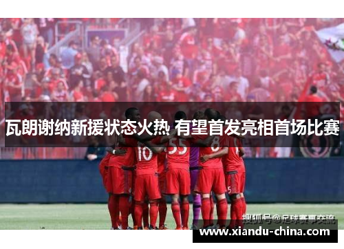 瓦朗谢纳新援状态火热 有望首发亮相首场比赛