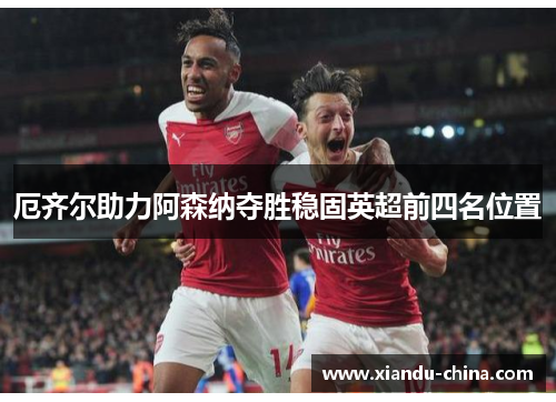 厄齐尔助力阿森纳夺胜稳固英超前四名位置