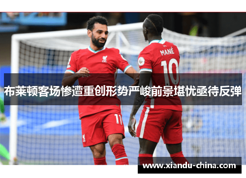 布莱顿客场惨遭重创形势严峻前景堪忧亟待反弹