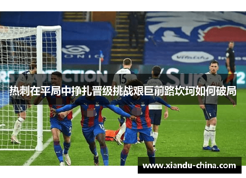 热刺在平局中挣扎晋级挑战艰巨前路坎坷如何破局