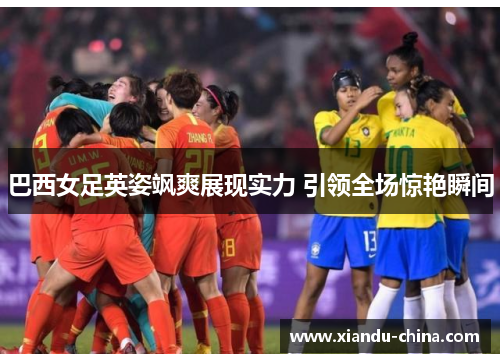 巴西女足英姿飒爽展现实力 引领全场惊艳瞬间