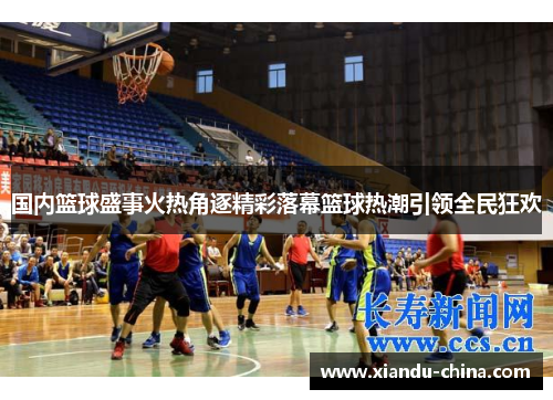 国内篮球盛事火热角逐精彩落幕篮球热潮引领全民狂欢