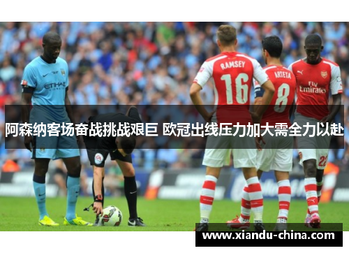 阿森纳客场奋战挑战艰巨 欧冠出线压力加大需全力以赴