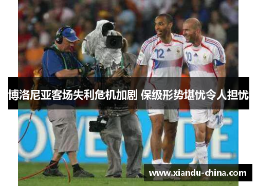 博洛尼亚客场失利危机加剧 保级形势堪忧令人担忧