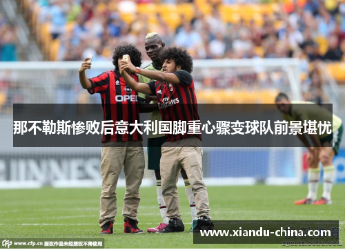 那不勒斯惨败后意大利国脚重心骤变球队前景堪忧