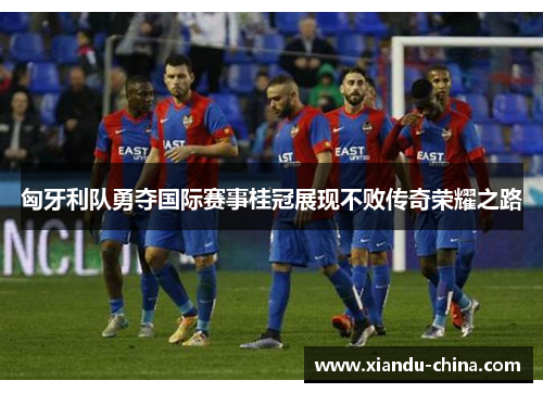 匈牙利队勇夺国际赛事桂冠展现不败传奇荣耀之路