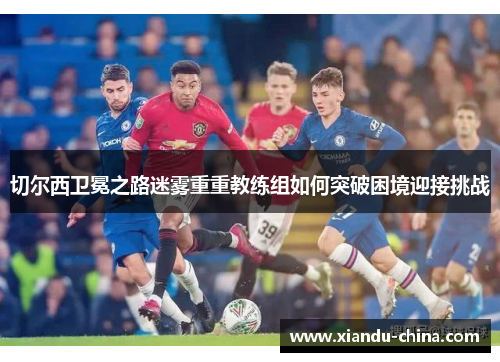 切尔西卫冕之路迷雾重重教练组如何突破困境迎接挑战