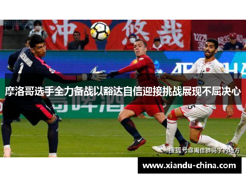 摩洛哥选手全力备战以豁达自信迎接挑战展现不屈决心