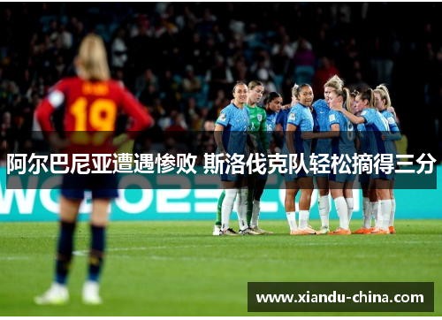阿尔巴尼亚遭遇惨败 斯洛伐克队轻松摘得三分