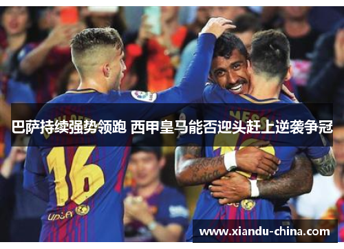 巴萨持续强势领跑 西甲皇马能否迎头赶上逆袭争冠