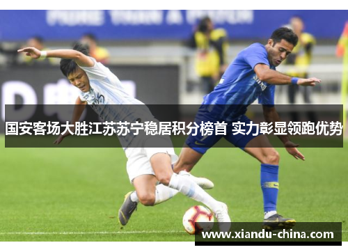 国安客场大胜江苏苏宁稳居积分榜首 实力彰显领跑优势