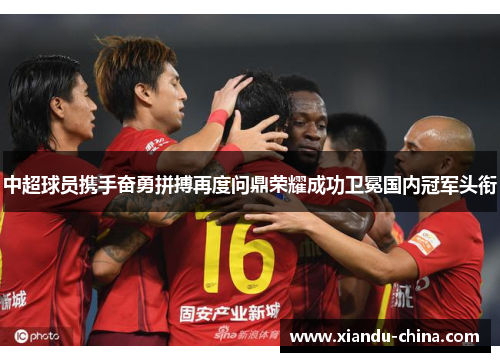 中超球员携手奋勇拼搏再度问鼎荣耀成功卫冕国内冠军头衔