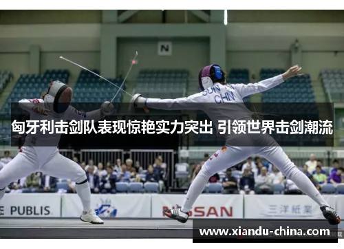 匈牙利击剑队表现惊艳实力突出 引领世界击剑潮流