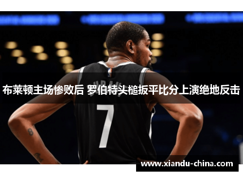 布莱顿主场惨败后 罗伯特头槌扳平比分上演绝地反击